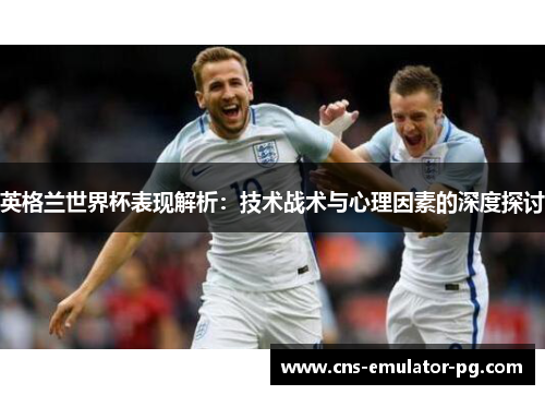 英格兰世界杯表现解析：技术战术与心理因素的深度探讨