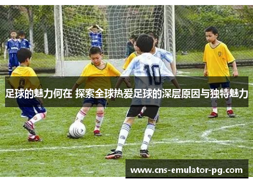 足球的魅力何在 探索全球热爱足球的深层原因与独特魅力 足球的魅力何在 探索全球热爱足球的深层原因与独特魅力