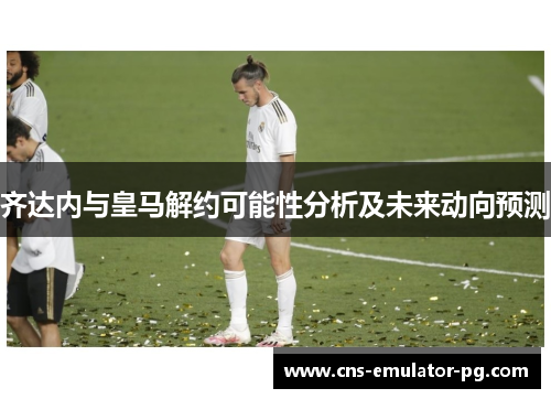 齐达内与皇马解约可能性分析及未来动向预测 齐达内与皇马解约可能性分析及未来动向预测