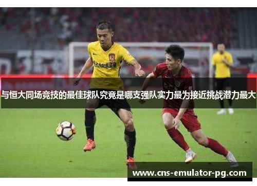 与恒大同场竞技的最佳球队究竟是哪支强队实力最为接近挑战潜力最大