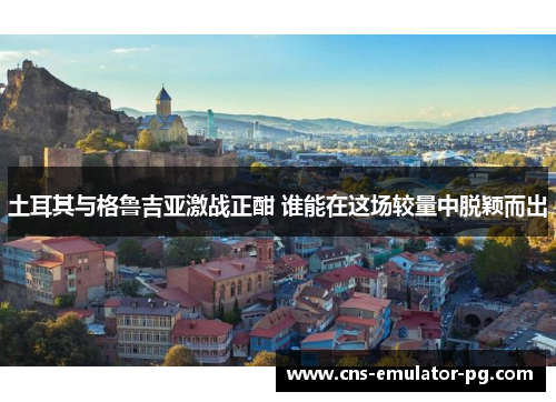 土耳其与格鲁吉亚激战正酣 谁能在这场较量中脱颖而出 土耳其与格鲁吉亚激战正酣 谁能在这场较量中脱颖而出