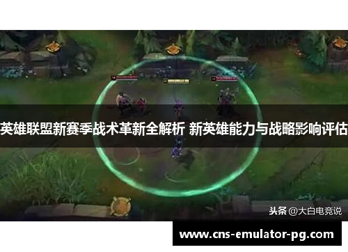 英雄联盟新赛季战术革新全解析 新英雄能力与战略影响评估 英雄联盟新赛季战术革新全解析 新英雄能力与战略影响评估