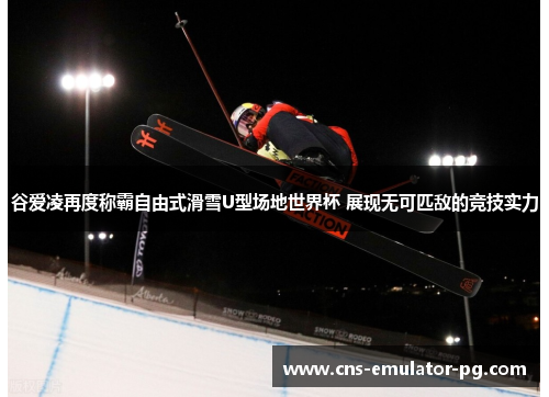 谷爱凌再度称霸自由式滑雪U型场地世界杯 展现无可匹敌的竞技实力