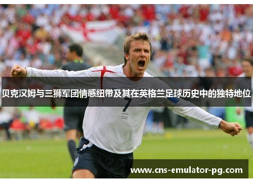 贝克汉姆与三狮军团情感纽带及其在英格兰足球历史中的独特地位 贝克汉姆与三狮军团情感纽带及其在英格兰足球历史中的独特地位