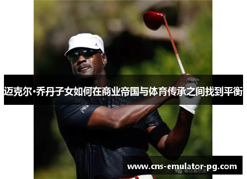 迈克尔·乔丹子女如何在商业帝国与体育传承之间找到平衡