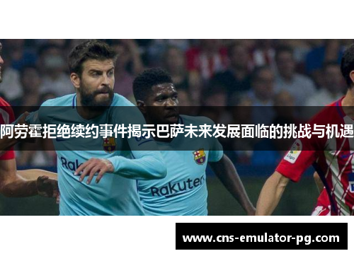 阿劳霍拒绝续约事件揭示巴萨未来发展面临的挑战与机遇 阿劳霍拒绝续约事件揭示巴萨未来发展面临的挑战与机遇