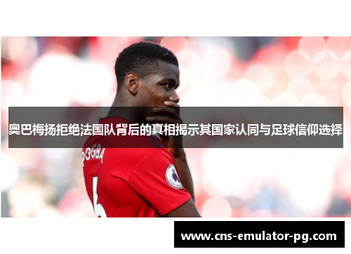 奥巴梅扬拒绝法国队背后的真相揭示其国家认同与足球信仰选择