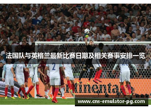 法国队与英格兰最新比赛日期及相关赛事安排一览 法国队与英格兰最新比赛日期及相关赛事安排一览