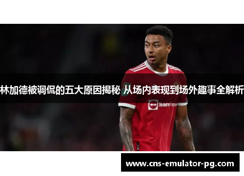 林加德被调侃的五大原因揭秘 从场内表现到场外趣事全解析