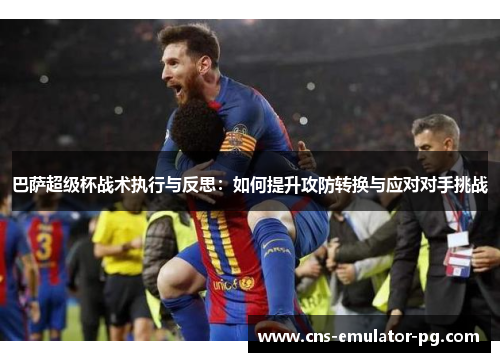 巴萨超级杯战术执行与反思：如何提升攻防转换与应对对手挑战