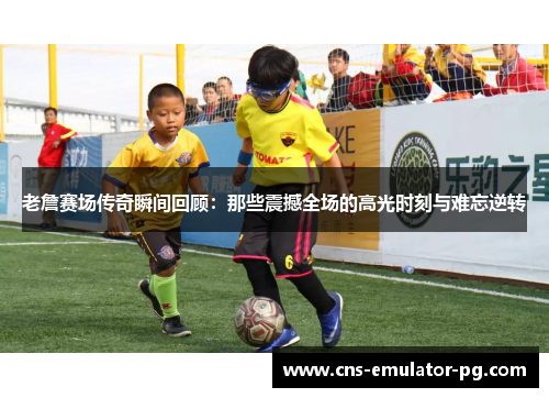 老詹赛场传奇瞬间回顾：那些震撼全场的高光时刻与难忘逆转