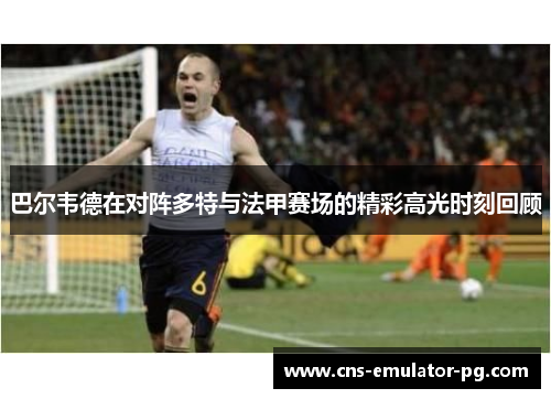 巴尔韦德在对阵多特与法甲赛场的精彩高光时刻回顾 巴尔韦德在对阵多特与法甲赛场的精彩高光时刻回顾