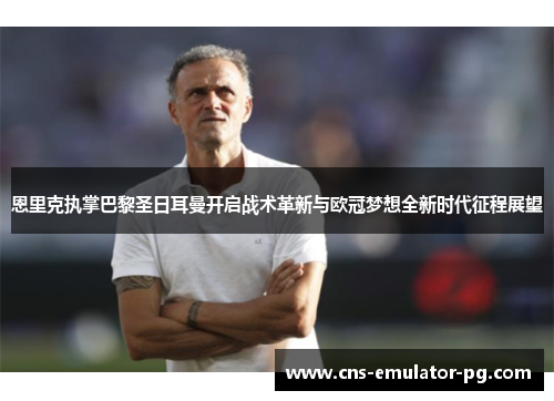 恩里克执掌巴黎圣日耳曼开启战术革新与欧冠梦想全新时代征程展望