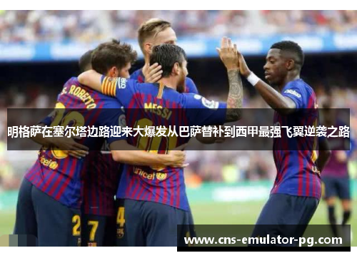 明格萨在塞尔塔边路迎来大爆发从巴萨替补到西甲最强飞翼逆袭之路