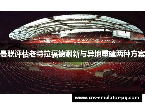曼联评估老特拉福德翻新与异地重建两种方案