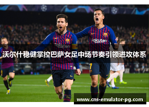 沃尔什稳健掌控巴萨女足中场节奏引领进攻体系