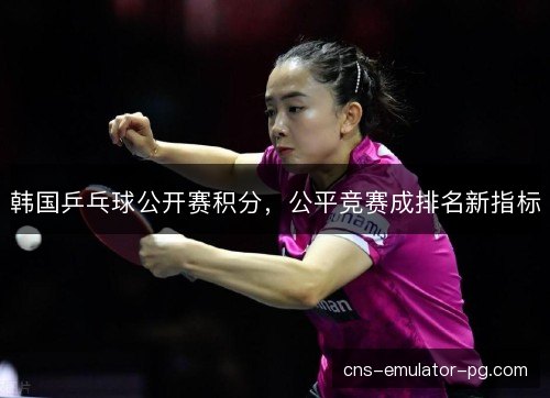 韩国乒乓球公开赛积分,公平竞赛成排名新指标 韩国乒乓球公开赛积分,公平竞赛成排名新指标
