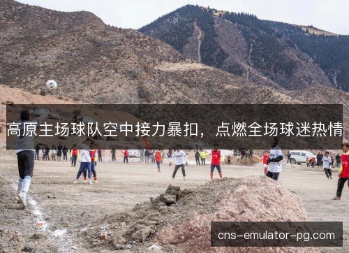 高原主场球队空中接力暴扣,点燃全场球迷热情 高原主场球队空中接力暴扣,点燃全场球迷热情